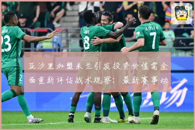 亚沙里加盟米兰引发投资价值需全面重新评估战术观察：最新赛事动态与深度分析