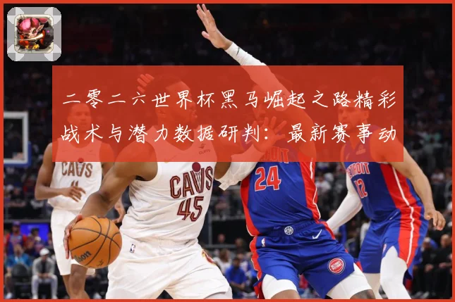 二零二六世界杯黑马崛起之路精彩战术与潜力数据研判：最新赛事动态与深度分析