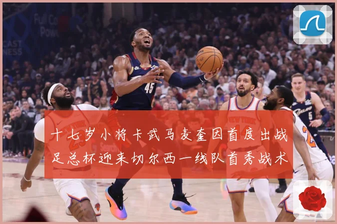 十七岁小将卡武马麦奎因首度出战足总杯迎来切尔西一线队首秀战术观察：最新赛事动态与深度分析