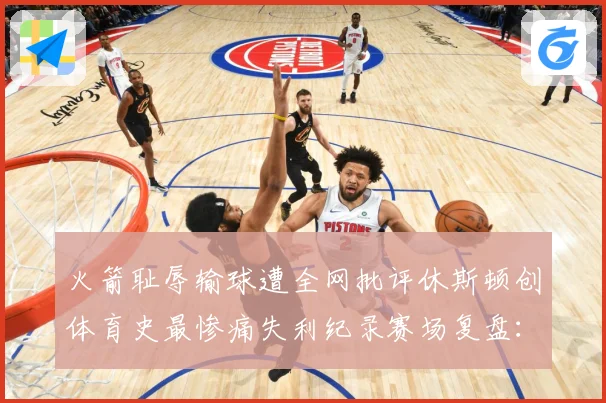 火箭耻辱输球遭全网批评休斯顿创体育史最惨痛失利纪录赛场复盘：最新赛事动态与深度分析