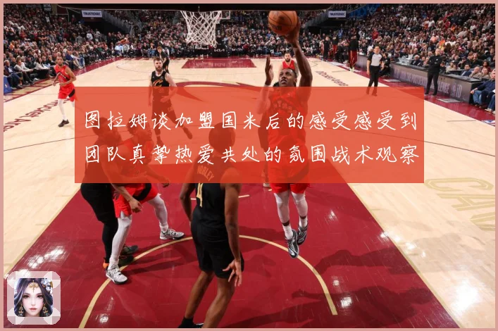 图拉姆谈加盟国米后的感受感受到团队真挚热爱共处的氛围战术观察：最新赛事动态与深度分析