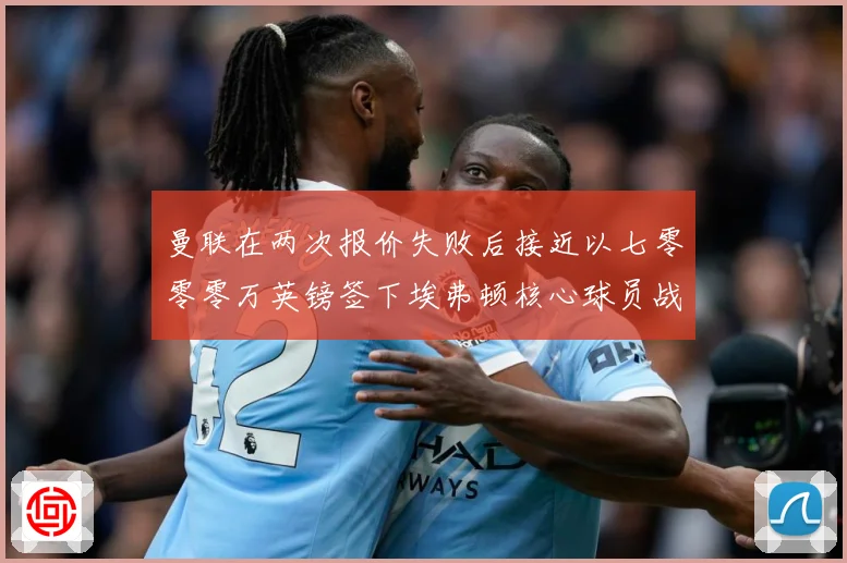 曼联在两次报价失败后接近以七零零零万英镑签下埃弗顿核心球员战术观察：最新赛事动态与深度分析