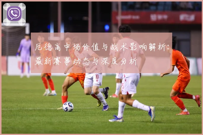 厄德高中场价值与战术影响解析：最新赛事动态与深度分析