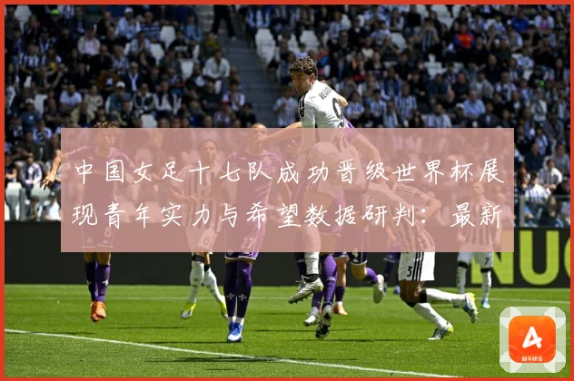 中国女足十七队成功晋级世界杯展现青年实力与希望数据研判：最新赛事动态与深度分析