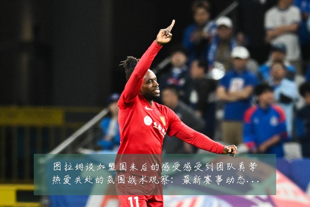 图拉姆谈加盟国米后的感受感受到团队真挚热爱共处的氛围战术观察：最新赛事动态与深度分析