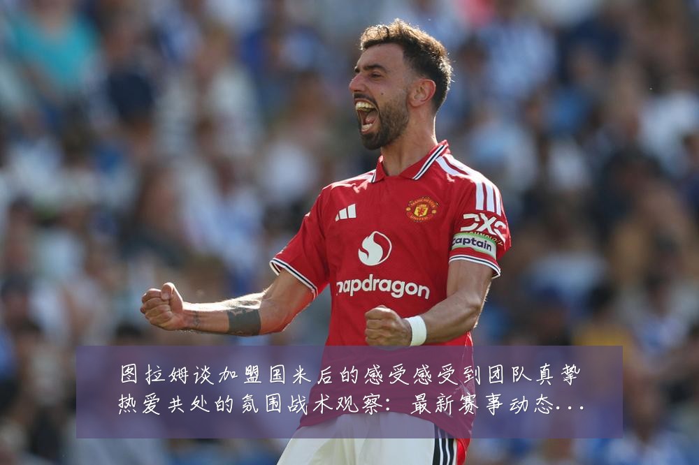 图拉姆谈加盟国米后的感受感受到团队真挚热爱共处的氛围战术观察：最新赛事动态与深度分析
