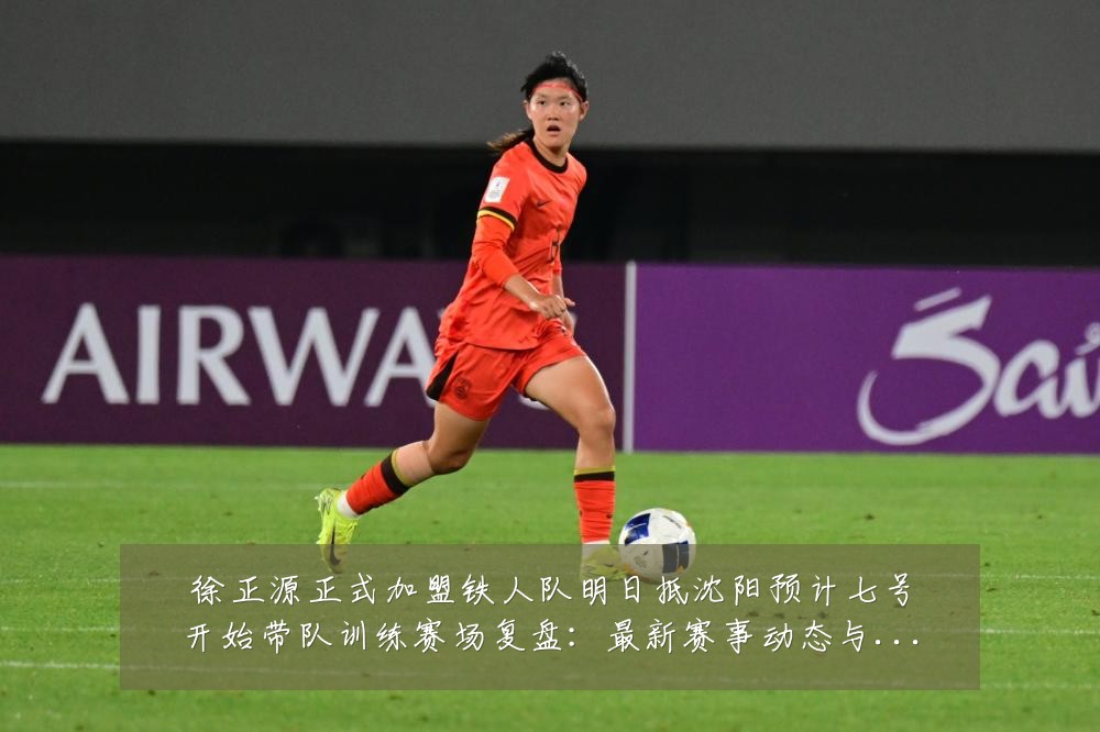 徐正源正式加盟铁人队明日抵沈阳预计七号开始带队训练赛场复盘：最新赛事动态与深度分析