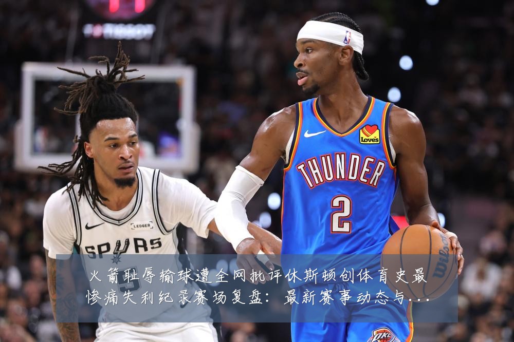 火箭耻辱输球遭全网批评休斯顿创体育史最惨痛失利纪录赛场复盘:最新赛事动态与深度分析